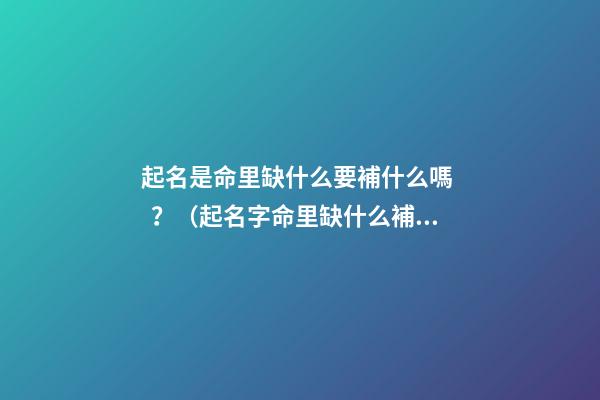起名是命里缺什么要補什么嗎？（起名字命里缺什么補什么嗎）